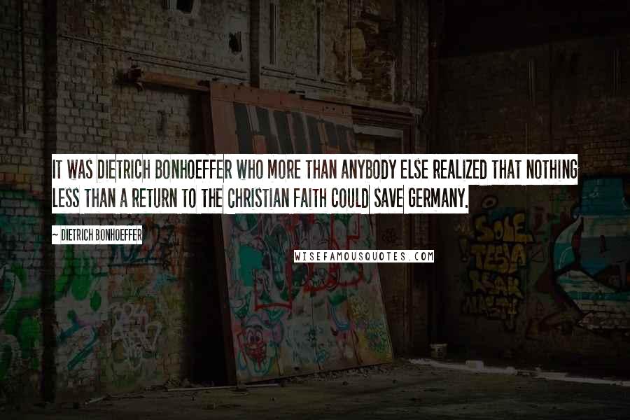 Dietrich Bonhoeffer Quotes: It was Dietrich Bonhoeffer who more than anybody else realized that nothing less than a return to the Christian faith could save Germany.