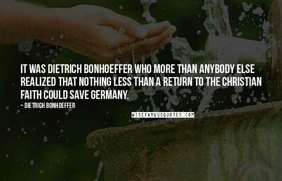 Dietrich Bonhoeffer Quotes: It was Dietrich Bonhoeffer who more than anybody else realized that nothing less than a return to the Christian faith could save Germany.