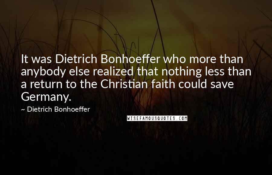 Dietrich Bonhoeffer Quotes: It was Dietrich Bonhoeffer who more than anybody else realized that nothing less than a return to the Christian faith could save Germany.