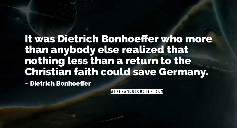 Dietrich Bonhoeffer Quotes: It was Dietrich Bonhoeffer who more than anybody else realized that nothing less than a return to the Christian faith could save Germany.