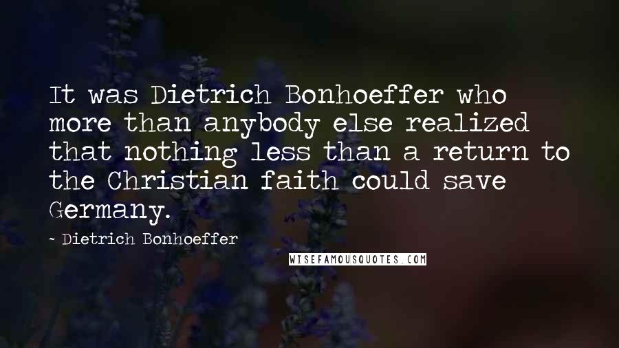 Dietrich Bonhoeffer Quotes: It was Dietrich Bonhoeffer who more than anybody else realized that nothing less than a return to the Christian faith could save Germany.