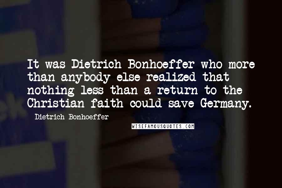 Dietrich Bonhoeffer Quotes: It was Dietrich Bonhoeffer who more than anybody else realized that nothing less than a return to the Christian faith could save Germany.