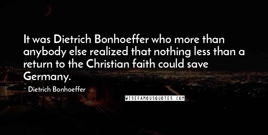 Dietrich Bonhoeffer Quotes: It was Dietrich Bonhoeffer who more than anybody else realized that nothing less than a return to the Christian faith could save Germany.