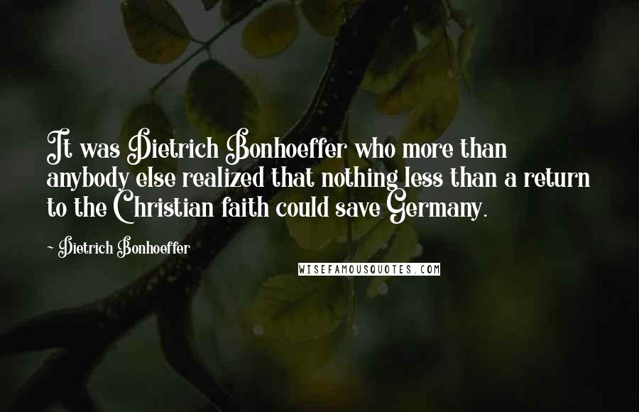 Dietrich Bonhoeffer Quotes: It was Dietrich Bonhoeffer who more than anybody else realized that nothing less than a return to the Christian faith could save Germany.