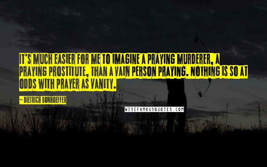 Dietrich Bonhoeffer Quotes: It's much easier for me to imagine a praying murderer, a praying prostitute, than a vain person praying. Nothing is so at odds with prayer as vanity.