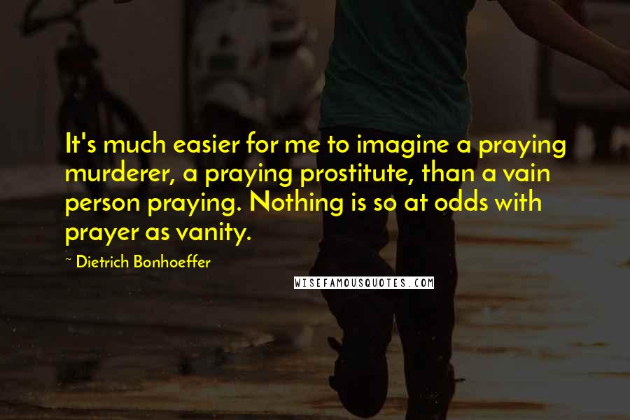 Dietrich Bonhoeffer Quotes: It's much easier for me to imagine a praying murderer, a praying prostitute, than a vain person praying. Nothing is so at odds with prayer as vanity.