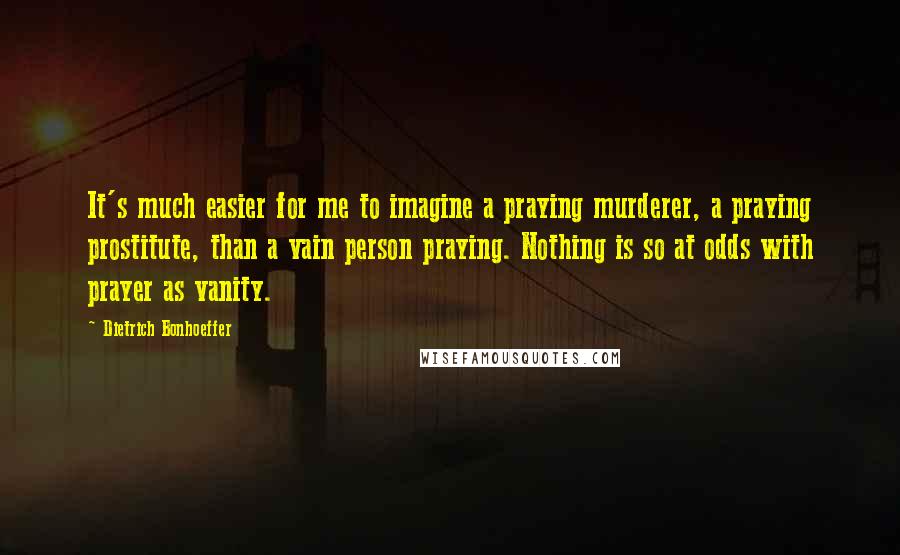 Dietrich Bonhoeffer Quotes: It's much easier for me to imagine a praying murderer, a praying prostitute, than a vain person praying. Nothing is so at odds with prayer as vanity.