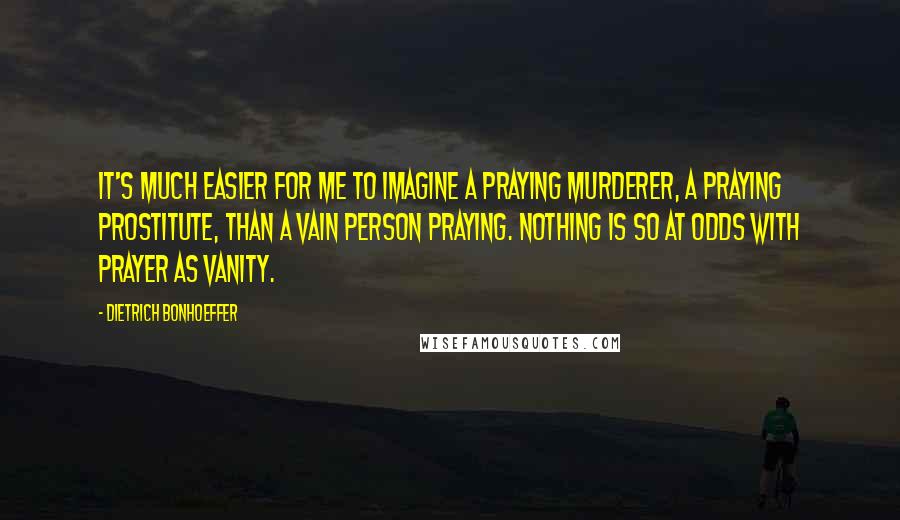 Dietrich Bonhoeffer Quotes: It's much easier for me to imagine a praying murderer, a praying prostitute, than a vain person praying. Nothing is so at odds with prayer as vanity.