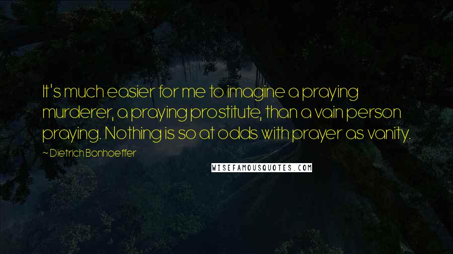 Dietrich Bonhoeffer Quotes: It's much easier for me to imagine a praying murderer, a praying prostitute, than a vain person praying. Nothing is so at odds with prayer as vanity.