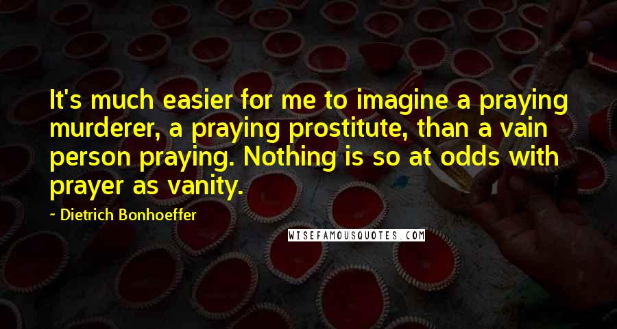 Dietrich Bonhoeffer Quotes: It's much easier for me to imagine a praying murderer, a praying prostitute, than a vain person praying. Nothing is so at odds with prayer as vanity.
