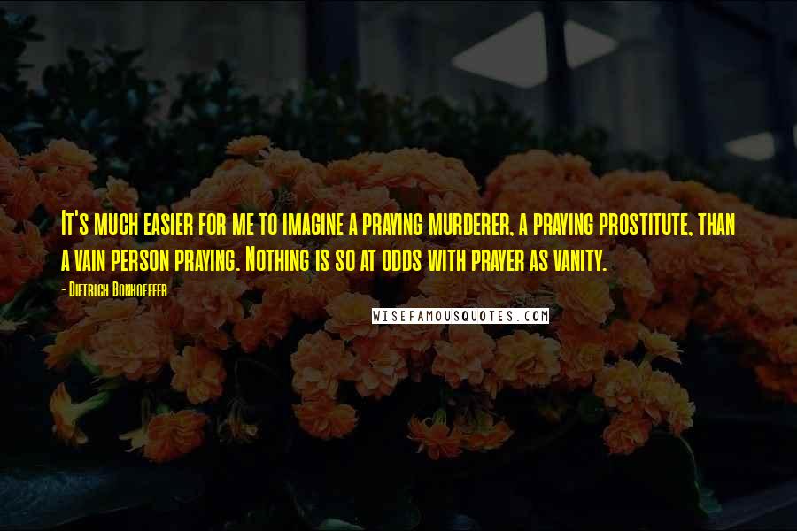 Dietrich Bonhoeffer Quotes: It's much easier for me to imagine a praying murderer, a praying prostitute, than a vain person praying. Nothing is so at odds with prayer as vanity.