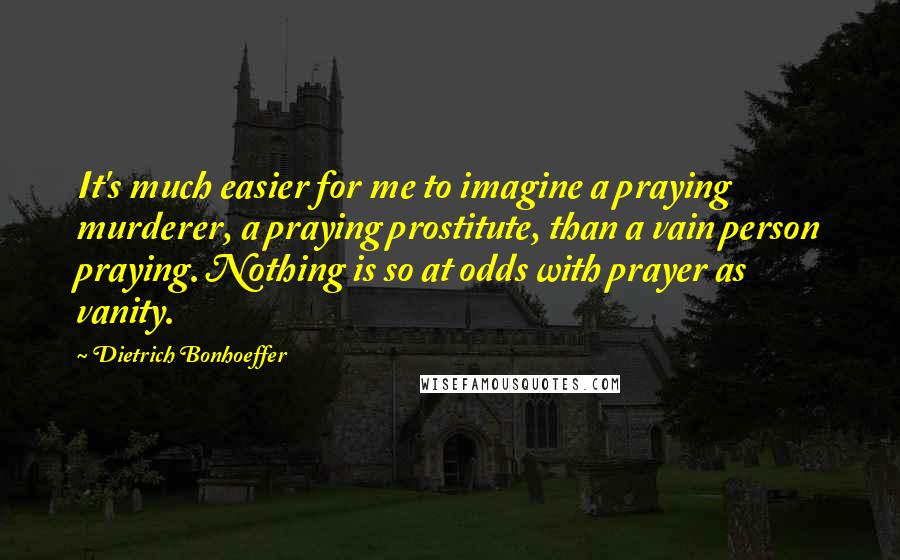 Dietrich Bonhoeffer Quotes: It's much easier for me to imagine a praying murderer, a praying prostitute, than a vain person praying. Nothing is so at odds with prayer as vanity.