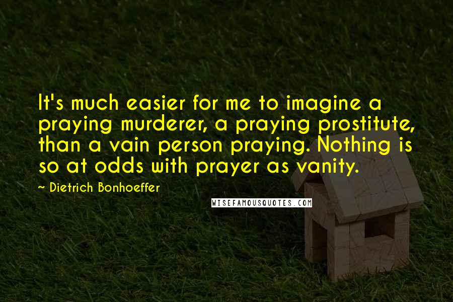 Dietrich Bonhoeffer Quotes: It's much easier for me to imagine a praying murderer, a praying prostitute, than a vain person praying. Nothing is so at odds with prayer as vanity.