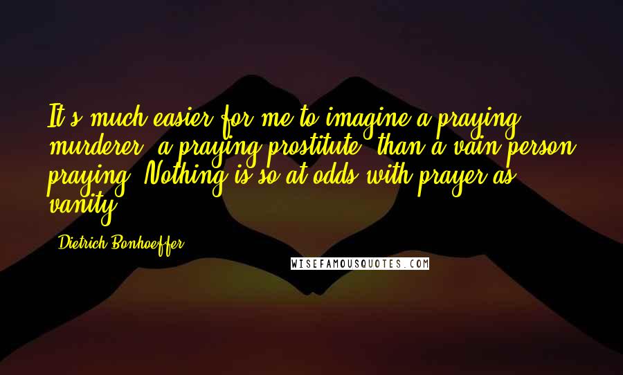 Dietrich Bonhoeffer Quotes: It's much easier for me to imagine a praying murderer, a praying prostitute, than a vain person praying. Nothing is so at odds with prayer as vanity.