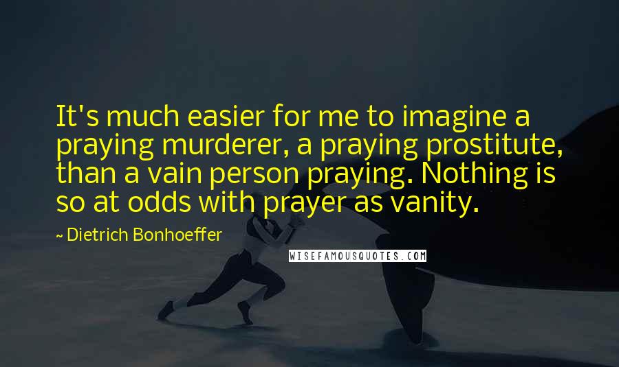 Dietrich Bonhoeffer Quotes: It's much easier for me to imagine a praying murderer, a praying prostitute, than a vain person praying. Nothing is so at odds with prayer as vanity.