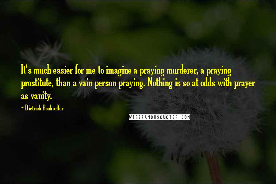 Dietrich Bonhoeffer Quotes: It's much easier for me to imagine a praying murderer, a praying prostitute, than a vain person praying. Nothing is so at odds with prayer as vanity.