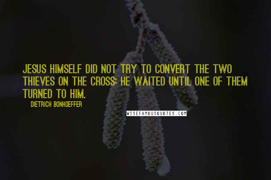 Dietrich Bonhoeffer Quotes: Jesus himself did not try to convert the two thieves on the cross; he waited until one of them turned to him.