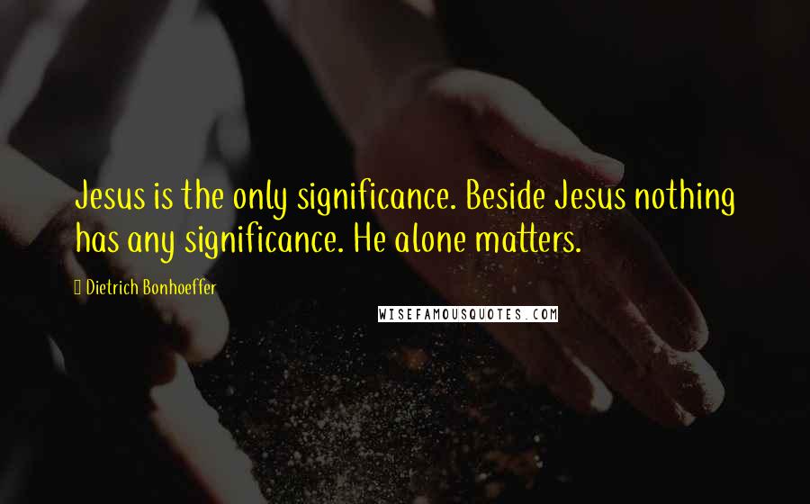 Dietrich Bonhoeffer Quotes: Jesus is the only significance. Beside Jesus nothing has any significance. He alone matters.