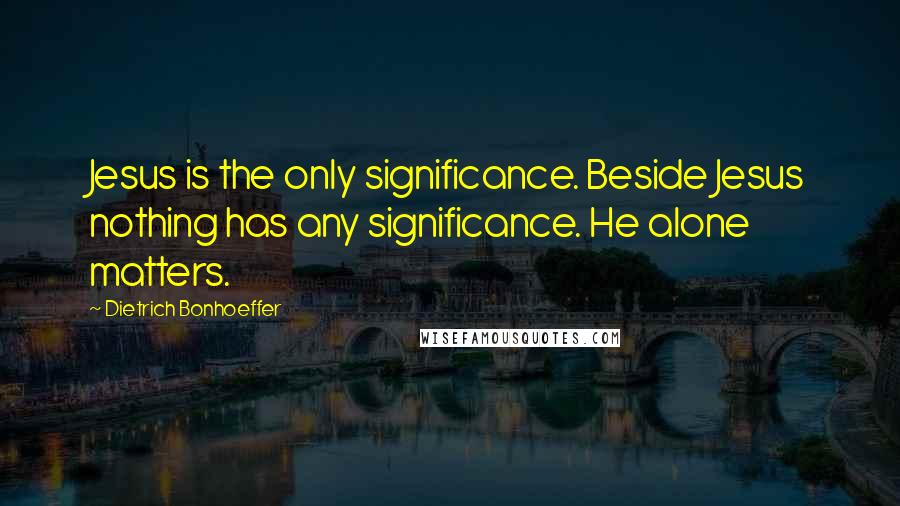 Dietrich Bonhoeffer Quotes: Jesus is the only significance. Beside Jesus nothing has any significance. He alone matters.