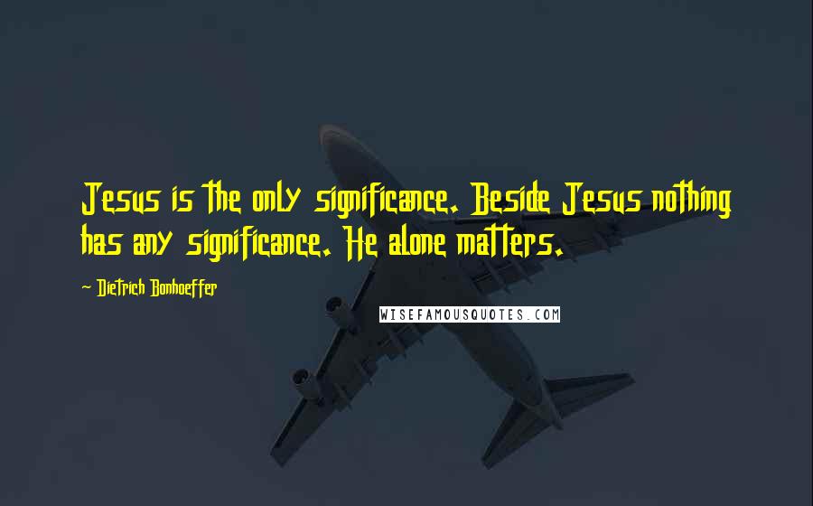 Dietrich Bonhoeffer Quotes: Jesus is the only significance. Beside Jesus nothing has any significance. He alone matters.