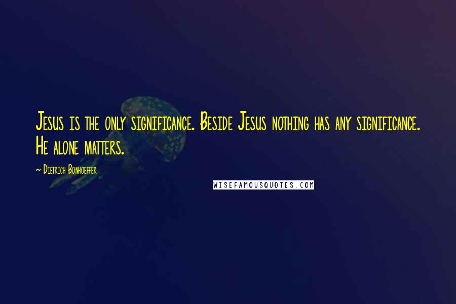 Dietrich Bonhoeffer Quotes: Jesus is the only significance. Beside Jesus nothing has any significance. He alone matters.