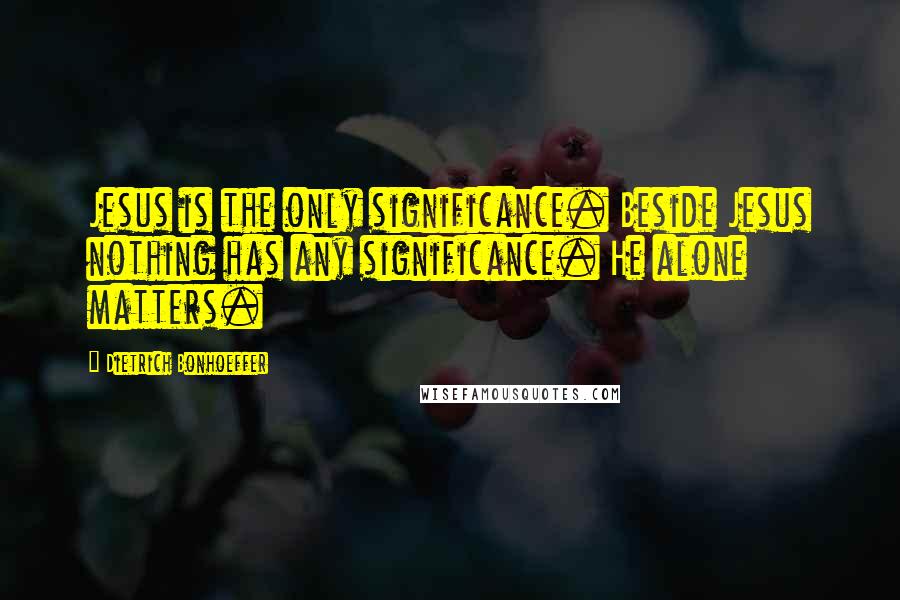 Dietrich Bonhoeffer Quotes: Jesus is the only significance. Beside Jesus nothing has any significance. He alone matters.