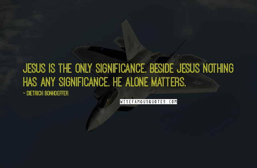 Dietrich Bonhoeffer Quotes: Jesus is the only significance. Beside Jesus nothing has any significance. He alone matters.