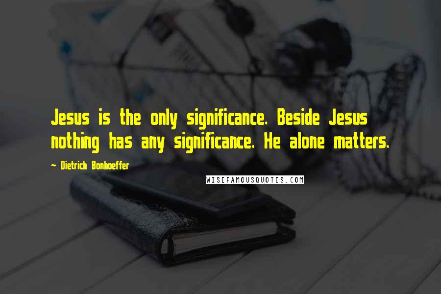Dietrich Bonhoeffer Quotes: Jesus is the only significance. Beside Jesus nothing has any significance. He alone matters.