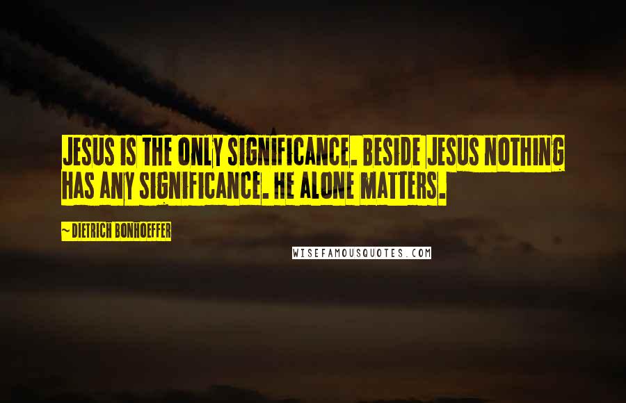 Dietrich Bonhoeffer Quotes: Jesus is the only significance. Beside Jesus nothing has any significance. He alone matters.