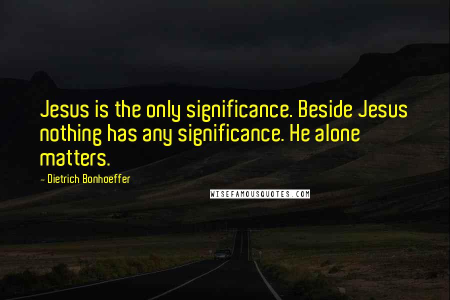 Dietrich Bonhoeffer Quotes: Jesus is the only significance. Beside Jesus nothing has any significance. He alone matters.