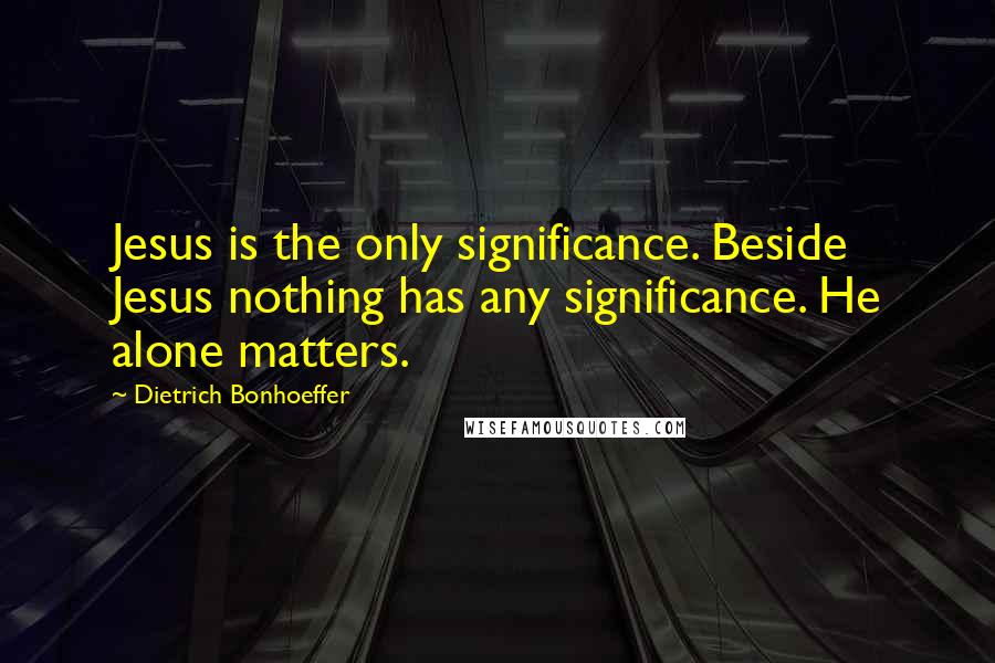 Dietrich Bonhoeffer Quotes: Jesus is the only significance. Beside Jesus nothing has any significance. He alone matters.