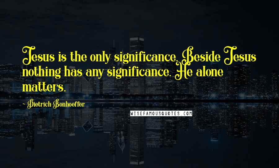 Dietrich Bonhoeffer Quotes: Jesus is the only significance. Beside Jesus nothing has any significance. He alone matters.
