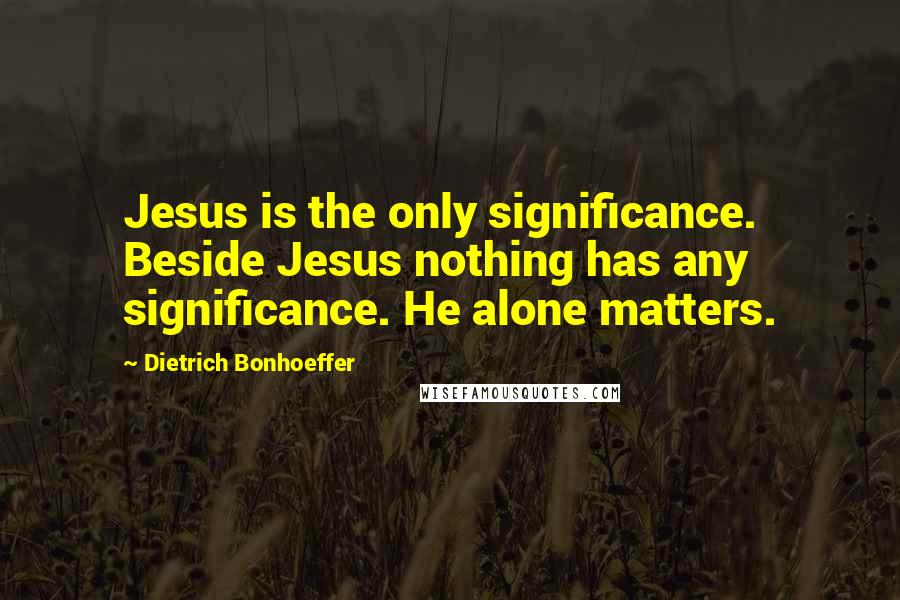 Dietrich Bonhoeffer Quotes: Jesus is the only significance. Beside Jesus nothing has any significance. He alone matters.