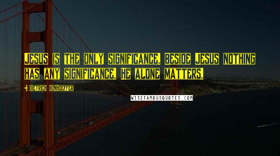 Dietrich Bonhoeffer Quotes: Jesus is the only significance. Beside Jesus nothing has any significance. He alone matters.