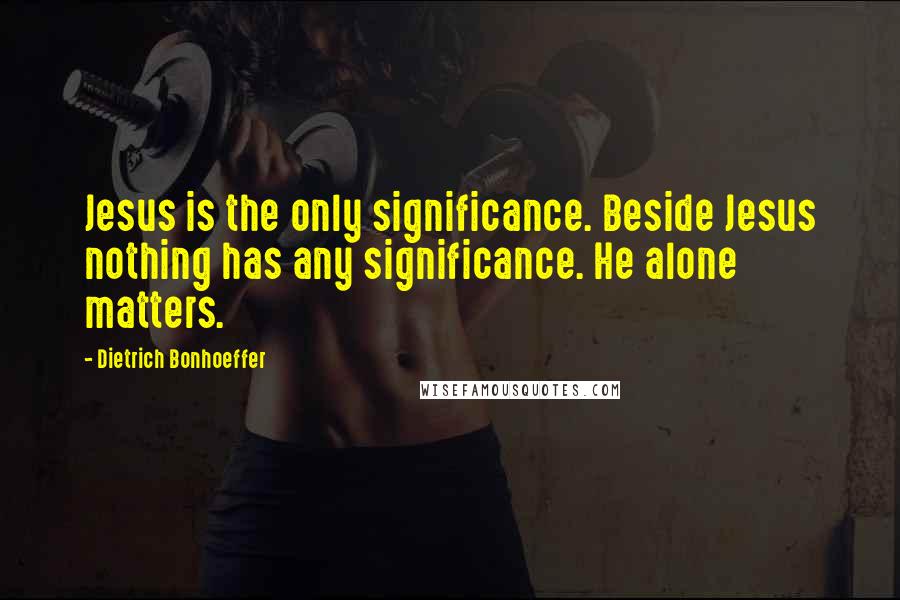 Dietrich Bonhoeffer Quotes: Jesus is the only significance. Beside Jesus nothing has any significance. He alone matters.