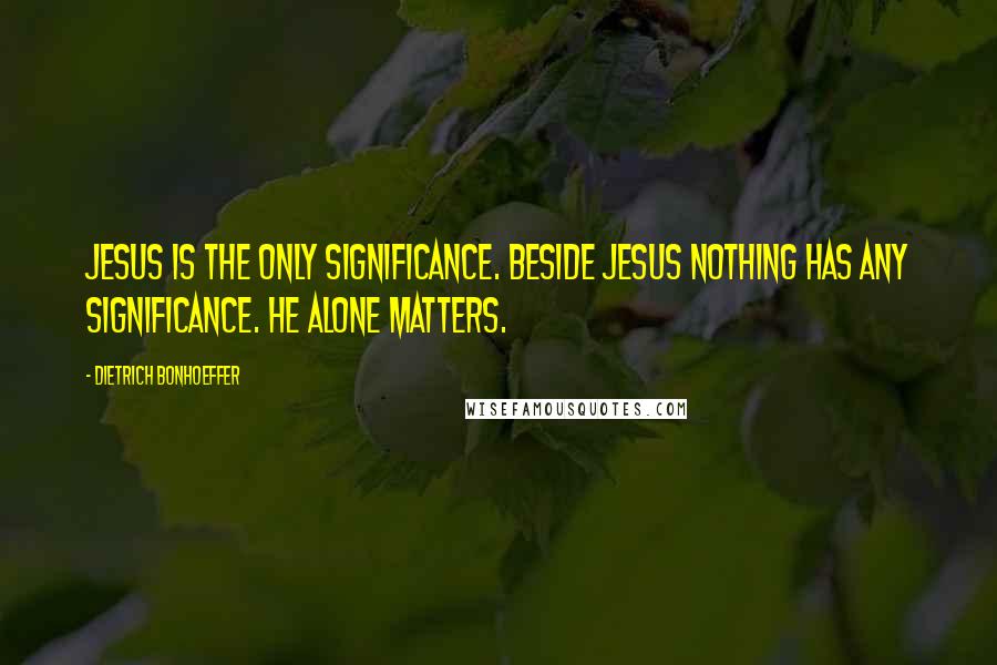 Dietrich Bonhoeffer Quotes: Jesus is the only significance. Beside Jesus nothing has any significance. He alone matters.