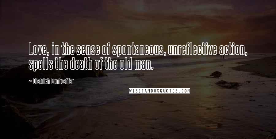 Dietrich Bonhoeffer Quotes: Love, in the sense of spontaneous, unreflective action, spells the death of the old man.