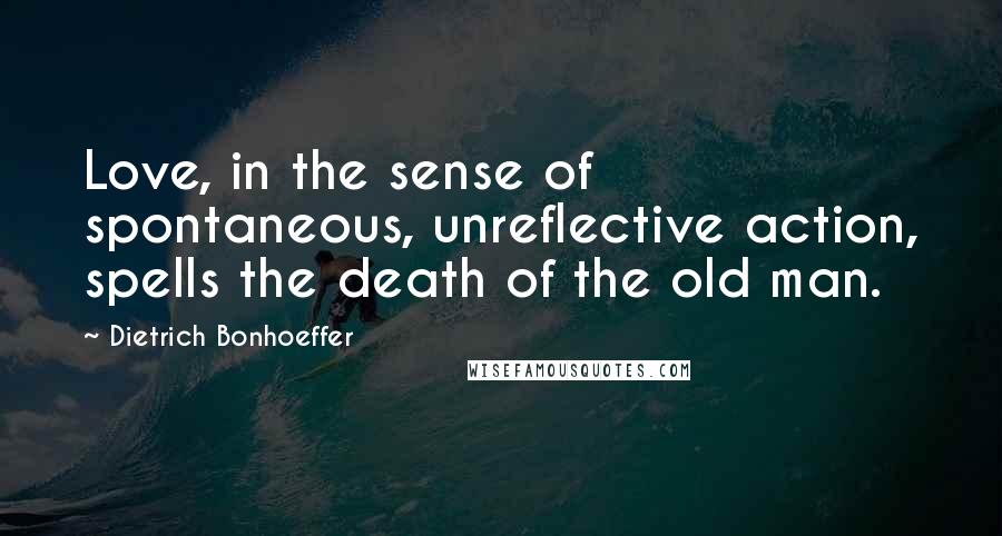 Dietrich Bonhoeffer Quotes: Love, in the sense of spontaneous, unreflective action, spells the death of the old man.