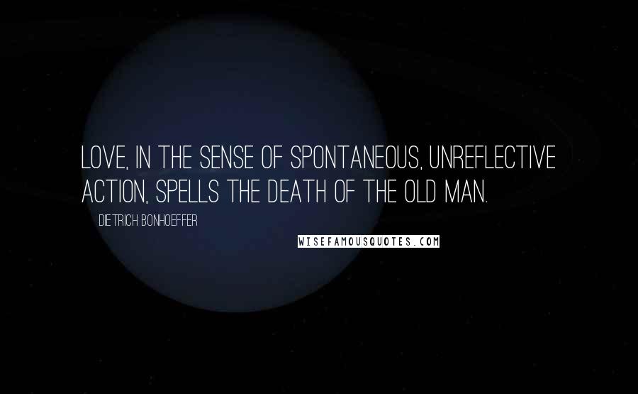 Dietrich Bonhoeffer Quotes: Love, in the sense of spontaneous, unreflective action, spells the death of the old man.