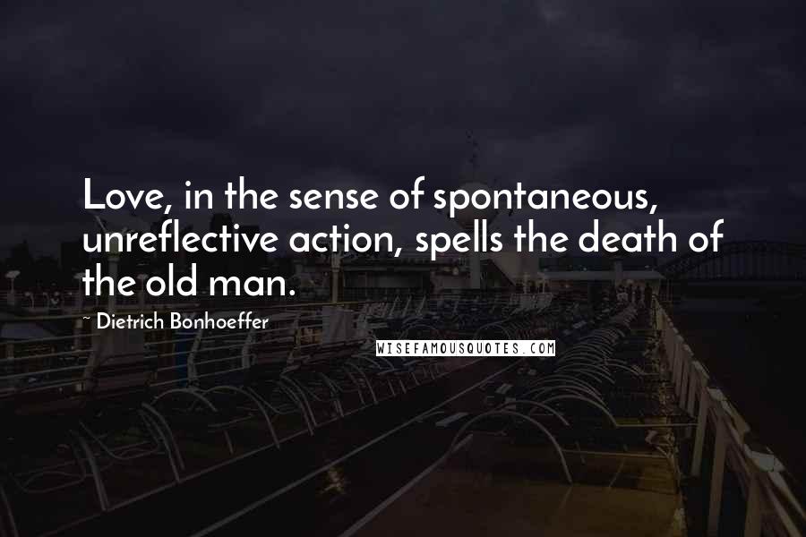 Dietrich Bonhoeffer Quotes: Love, in the sense of spontaneous, unreflective action, spells the death of the old man.