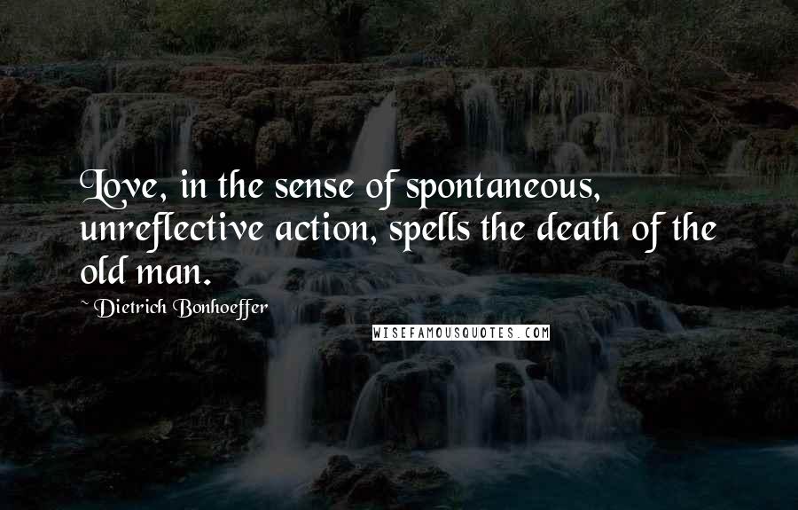 Dietrich Bonhoeffer Quotes: Love, in the sense of spontaneous, unreflective action, spells the death of the old man.