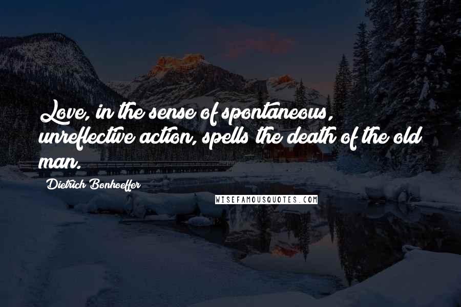 Dietrich Bonhoeffer Quotes: Love, in the sense of spontaneous, unreflective action, spells the death of the old man.