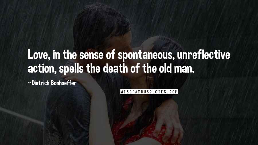 Dietrich Bonhoeffer Quotes: Love, in the sense of spontaneous, unreflective action, spells the death of the old man.