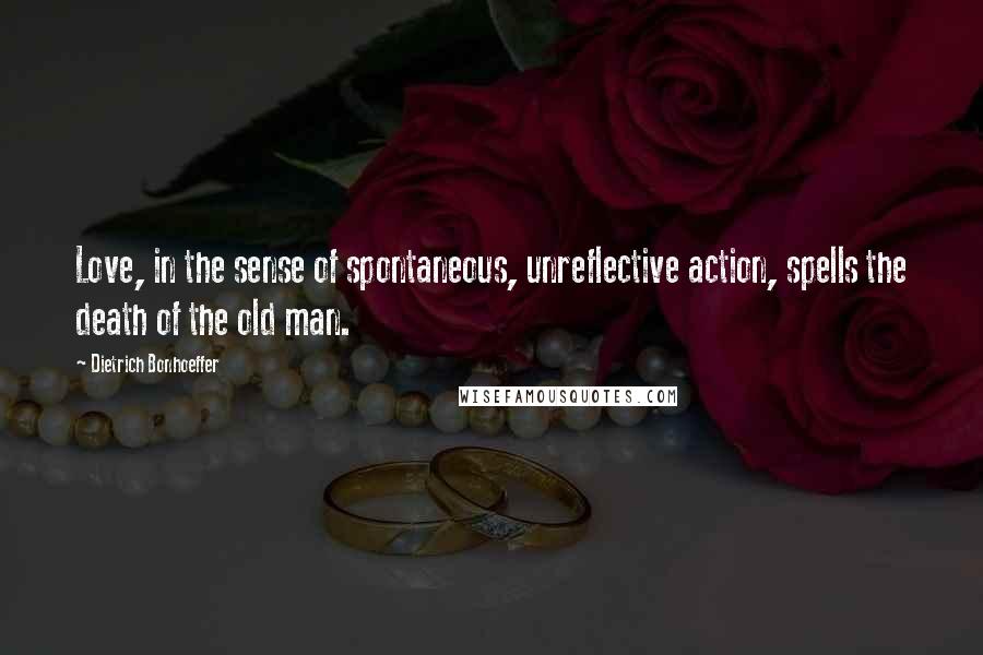 Dietrich Bonhoeffer Quotes: Love, in the sense of spontaneous, unreflective action, spells the death of the old man.