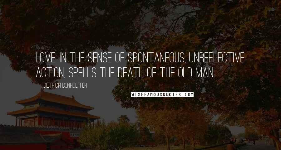 Dietrich Bonhoeffer Quotes: Love, in the sense of spontaneous, unreflective action, spells the death of the old man.