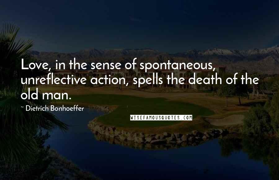 Dietrich Bonhoeffer Quotes: Love, in the sense of spontaneous, unreflective action, spells the death of the old man.