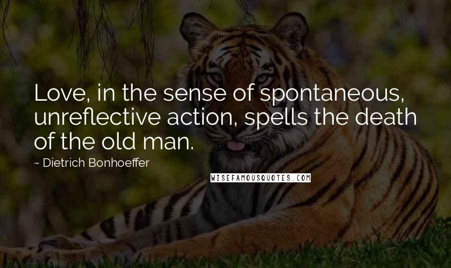 Dietrich Bonhoeffer Quotes: Love, in the sense of spontaneous, unreflective action, spells the death of the old man.