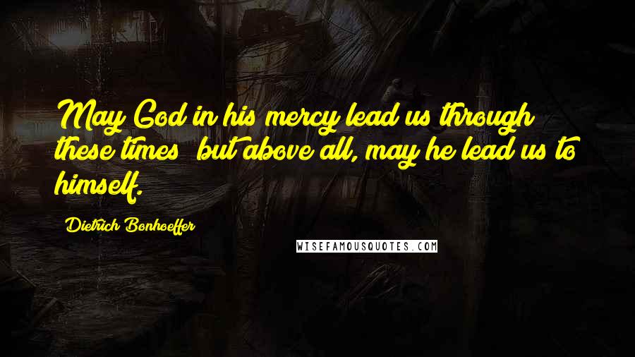 Dietrich Bonhoeffer Quotes: May God in his mercy lead us through these times; but above all, may he lead us to himself.