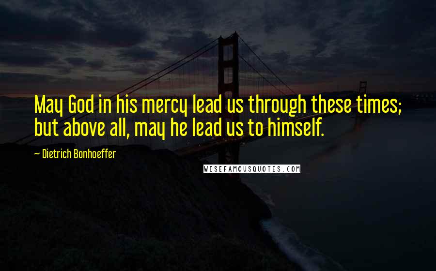 Dietrich Bonhoeffer Quotes: May God in his mercy lead us through these times; but above all, may he lead us to himself.