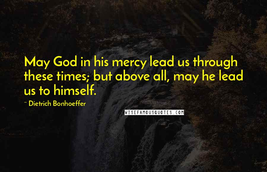 Dietrich Bonhoeffer Quotes: May God in his mercy lead us through these times; but above all, may he lead us to himself.